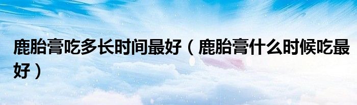 鹿胎膏吃多长时间最好（鹿胎膏什么时候吃最好）
