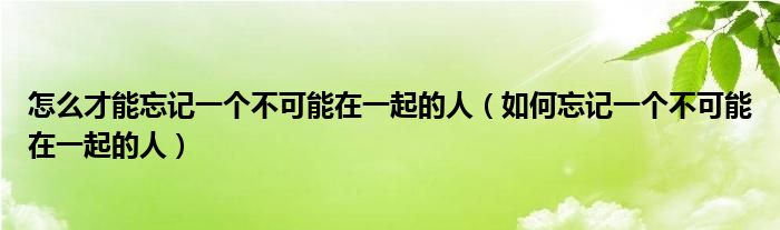 怎么才能忘记一个不可能在一起的人(如何忘记一个不可能在一起的人)