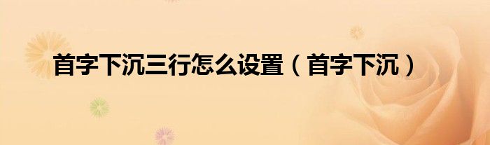 首字下沉三行怎么设置（首字下沉）