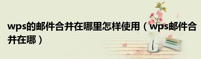 wps的邮件合并在哪里怎样使用（wps邮件合并在哪）