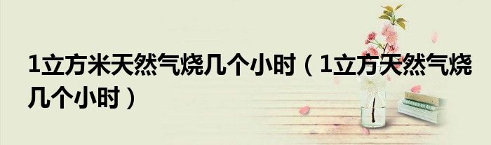 1立方米天然气烧几个小时（1立方天然气烧几个小时）