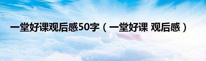一堂好课观后感50字(一堂好课 观后感)