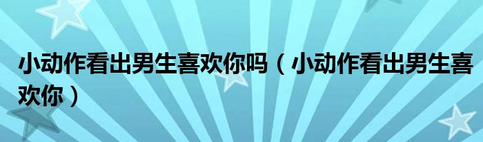 小动作看出男生喜欢你吗（小动作看出男生喜欢你）