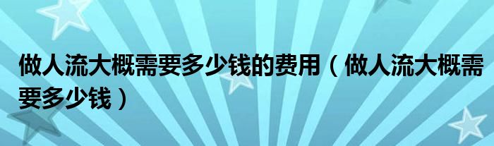 做人流大概需要多少钱的费用（做人流大概需要多少钱）