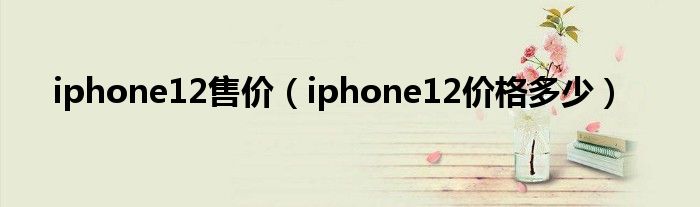 iphone12售价（iphone12价格多少）