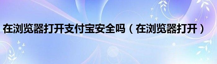 在浏览器打开支付宝安全吗（在浏览器打开）