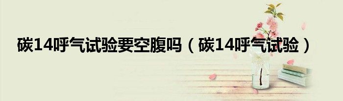 碳14呼气试验要空腹吗（碳14呼气试验）