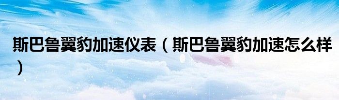 斯巴鲁翼豹加速仪表(斯巴鲁翼豹加速怎么样)