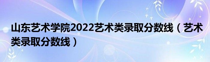 山东艺术学院2022艺术类录取分数线（艺术类录取分数线）