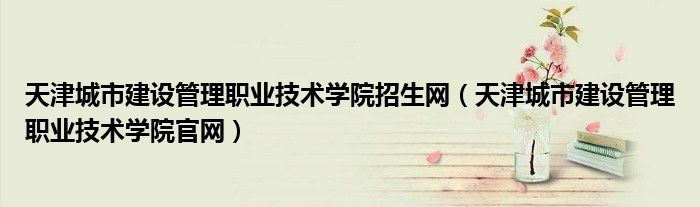 天津城市建设管理职业技术学院招生网（天津城市建设管理职业技术学院官网）
