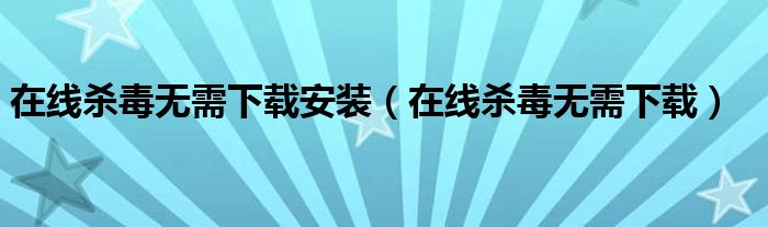 在线杀毒无需下载安装（在线杀毒无需下载）