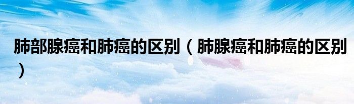 肺部腺癌和肺癌的区别（肺腺癌和肺癌的区别）