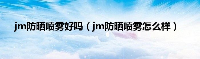 jm防晒喷雾好吗（jm防晒喷雾怎么样）