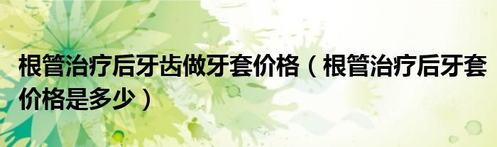 根管治疗后牙齿做牙套价格（根管治疗后牙套价格是多少）