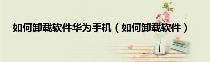 如何卸载软件华为手机（如何卸载软件）