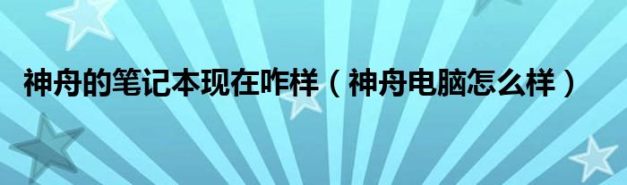 神舟的笔记本现在咋样（神舟电脑怎么样）